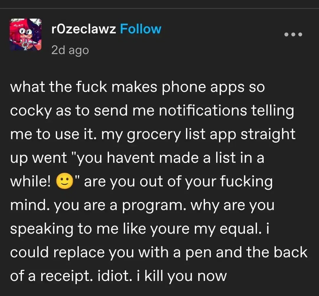 tumblr post from r0zeclawz `what the fuck makes phone apps so cocky as to send me notifications telling me to use it. my grocery list app straight up went "you havent made a list in a while! 🙂" are you out of your fucking mind. you are a program. why are you speaking to me like youre my equal. I could replace you with a pen and the back of a receipt. idiot. I kill you now`