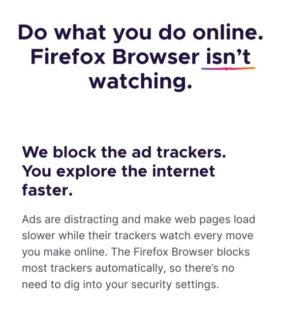 Do what you do online.
Firefox Browser isn’t watching.
We block the ad trackers. You explore the internet faster.

Ads are distracting and make web pages load slower while their trackers watch every move you make online. The Firefox Browser blocks most trackers automatically, so there’s no need to dig into your security settings.