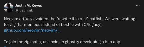 AW Justin M. Keyes W @justinmk

Neovim artfully avoided the "rewrite it in rust" catfish. We were waiting for Zig (harmonious instead of hostile with C/legacy):

T T e

To join the zig mafia, use nvim in ghostty developing a bun app. 