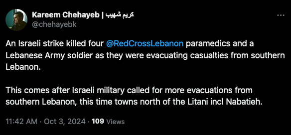 Kareem Chehayeb |
@chehayebk
An Israeli strike killed four @RedCrossLebanon paramedics and a
Lebanese Army soldier as they were evacuating casualties from southern
Lebanon.
This comes after Israeli military called for more evacuations from
southern Lebanon, this time towns north of the Litani incl Nabatieh.
11:42 AM • Oct 3, 2024 • 109 Views