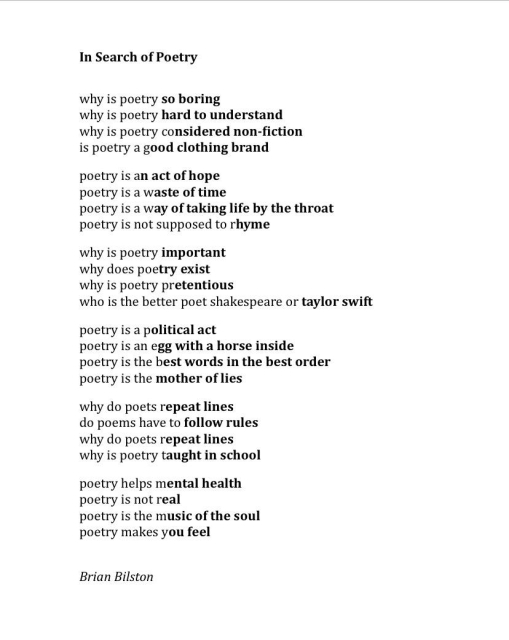 In Search of Poetry
 
why is poetry so boring
why is poetry hard to understand
why is poetry considered non-fiction
is poetry a good clothing brand
 
poetry is an act of hope
poetry is a waste of time
poetry is a way of taking life by the throat
poetry is not supposed to rhyme
 
why is poetry important
why does poetry exist
why is poetry pretentious
who is the better poet shakespeare or taylor swift
 
poetry is a political act 
poetry is an egg with a horse inside
poetry is the best words in the best order
poetry is the mother of lies
 
why do poets repeat lines
do poems have to follow rules
why do poets repeat lines
why is poetry taught in school
 
poetry helps mental health
poetry is not real
poetry is the music of the soul
poetry makes you feel


Brian Bilston 