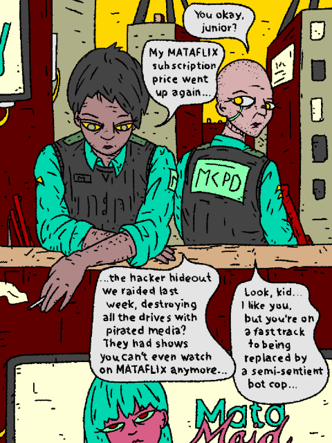 Two fully sentient MetaCity Police Department mercenaries are hanging about the corporate city. One is visibly depressed.

His superior asks: "You okay, junior?"

Junior: "My MATAFLIX subscription price went up again... the hacker hideout we raided last week, destroying all the drives with pirated media? They had shows you can't even watch on MATAFLIX anymore..."

Superior: "Look, kid... I like you, but you're on a fast track to being replaced by a semi-sentient bot cop."