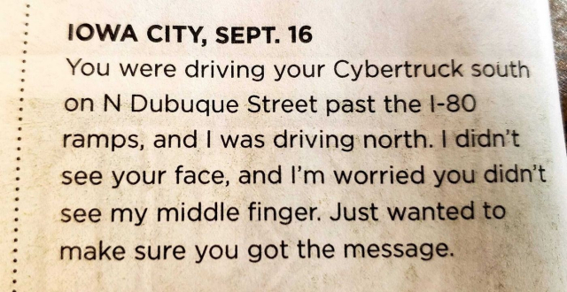 A "missed connections" items in a newspaper, source unknown:
IOWA CITY, SEPT. 16
You were driving your Cybertruck south on N Dubuque Street past the I-80 ramps, and I was driving north. I didn't see your face, and I'm worried you didn't see my middle finger. Just wanted to make sure you got the message.