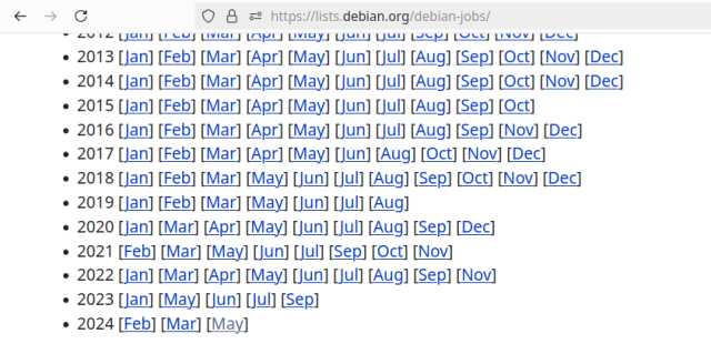 Screenshot of the debian-jobs mailing list archives. Months where the mailing list got at least one email show up; otherwise, if there was not a single message, the month doesn't show up. Eg, Jan 2024 there were no emails to the list, so the 2024 year starts with a link to Feb. Each email to the list is a job listing, some employer email the list being like "we're looking for a sysadmin at <random college> who specializes in debian packaging" and similar.

Starting back in 2012 (remember _that_ job market?), there were 11 months of messages. Then 2013-2014, a message every month. Then 2015-2018, 11-12 months worth of emails to the list. In 2019, a large drop as Sep - Dec is missing; only 7 months of emails. Then 2020-2022, back up to 10-11 months of messages.

Then in 2023, *5* months of messages; the lowest since before 2012. Then in 2024, *3* months worth of messages.