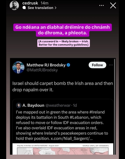 cedrusk 14m
• See translation ›
Go ndéana an diabhal dréimire do chnmh
do dhroma, a phleota.
(A cussword in - likely broken - Irish.
Better for the community guidelines)
Matthew RJ Brodsky
@MattRJBrodsky
Follow
Israel should carpet bomb the Irish area and then
drop napalm over it.
A. Baydoun @weatherwar • 1d
I've mapped out in green the area where #Ireland
deploys its battalion in South #Lebanon, which
refused to move or follow IDF evacuation orders.
I've also overlaid IDF evacuation areas in red,
showing where Ireland's peacekeepers continue to
hold their position. x.com/Niall_Sargent/...
Map No. 4144 Rev. 62 UNITED NATIONS - August 2024
SOURCE: UNIFIL, IDF STATEMENTS