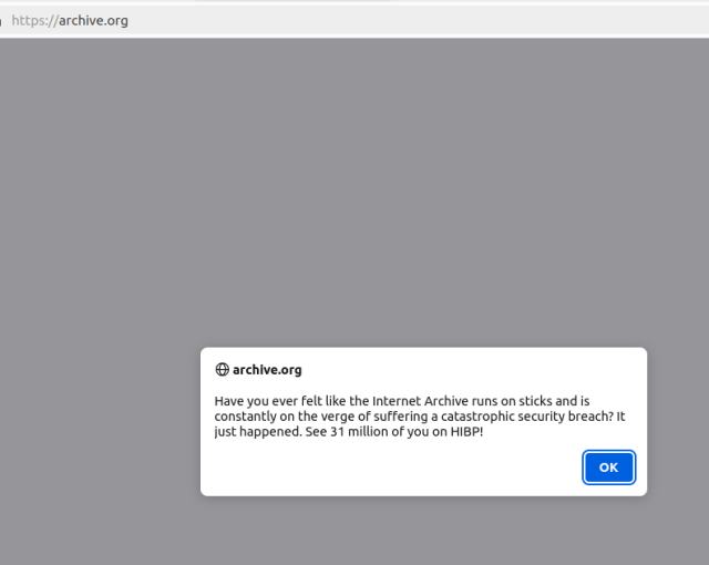A popup message on archive.org when you load the homepage reads: Have you ever felt like the Internet Archive runs on sticks and is constantly on the verge of suffering a catastrophic security breach? It just happened. See 31 million of you on HIBP!