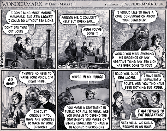 Wondermark by David Malki      summon up wondermark.com

A six-panel strip, in black & white.
1st panel: Man and woman riding in some kind of old automobile.
Woman: I don't mind most marine mammals. But SEA LIONS? I could do without sea lions.
Man: Don't say that out loud!

2nd panel: Same scene, but zoomed out. We now see a large sea lion has pulled up behind them. It's not anthropomorphized. It looks like a regular sea lion
Sea Lion: Pardon me, I couldn't help but overhear...
Man: NOW you've done it

3rd panel: same scene, but only showing the sea lion and the woman's annoyed face
Sea Lion: I would like to have a civil conversation about your statement. Would you mind showing me evidence of any negative thing any sea lion has ever done to you?

4th panel: Man and woman at a table, indoors. The sea lion is behind them.
Woman: GO AWAY
Sea Lion: There's no need to raise your voice, I'm right here. I'm just curious if you have any sources to back up your opinion?

5th panel: Woman is in bed, frustrated. Sea lion is beside her bed.
Woman: You're IN my HOUSE
Sea Lion: You made a statement in public for all to hear. Are you unable to defend the statements you make? Or simply unwilling to have a reasoned discussion?

6th panel: Man and woman at the table. Sea lion is behind them again.
Man: TOLD you, dude. SEA LIONS.
Sea Lion: I have been unfailingly polite, and YOU two have been nothing but RUDE.
Woman: I AM TRYING TO EAT BREAKFAST
Sea Lion: Very well. We shall resume in an hour