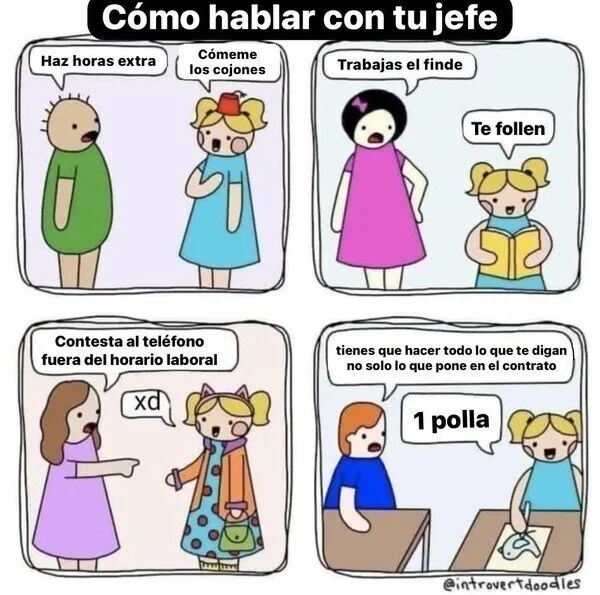 Cuatro viñetas de cómic bajo el título de "Cómo hablar con tu jefe". En todas ellas un personaje le hace una petición a otro (que es más bien una exigencia), que le responde (de forma muy malhablada, directa y graciosísima). 

Viñeta 1:
Petición: "Haz horas extra"
Respuesta: "Cómeme los cojones"

Viñeta 2:
Petición: "Trabajas el finde"
Respuesta: "Te follen"

Viñeta 3:
Petición: "Contesta al teléfono fuera del horario laboral"
Respuesta: "xd"

Viñeta 4:
Petición: "Tienes que hacer todo lo que te digan, no solo lo que pone en el contrato"
Respuesta: "1 polla"