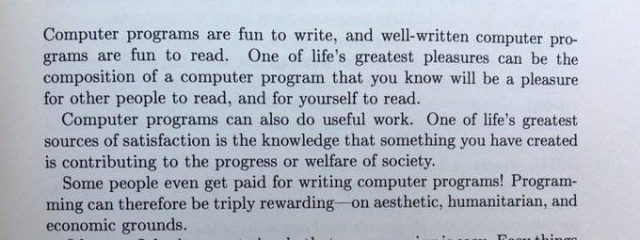 Computer programs are fun to write, and well-written computer programs are fun to read. One of life's greatest pleasures can be the composition of a computer program that you know will be a pleasure for other people to read, and for yourself to read.

Computer programs can also do useful work. One of life's greatest sources of satisfaction is the knowledge that something you have created is contributing to the progress or welfare of society.

Some people even get paid for writing computer programs! Programming can therefore be triply rewarding on aesthetic, humanitarian, and economic grounds.