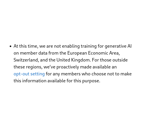 At this time, we are not enabling training for generative AI on member data from the European Economic Area, Switzerland, and the United Kingdom. For those outside these regions, we’ve proactively made available an opt-out setting for any members who choose not to make this information available for this purpose.
