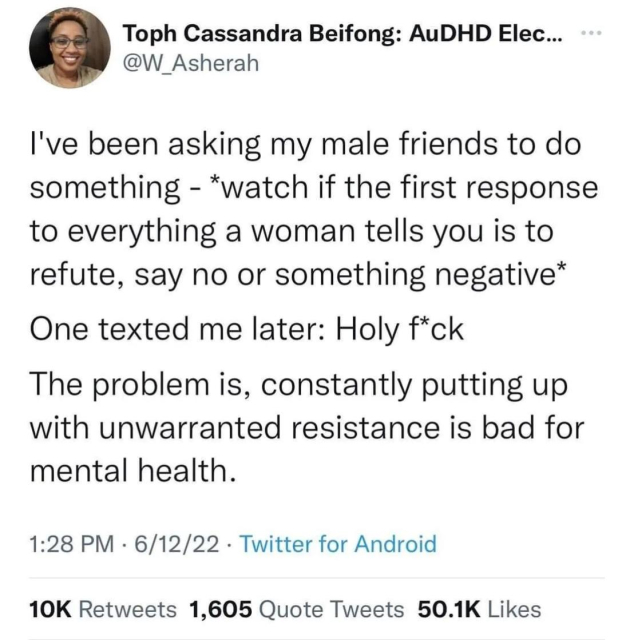 A tweet from @W_Asherah:

I've been asking my male friends to do something - *watch if the first response to everything of women tells you is to refute say no or something negative* 

One texted me later: holy fuck 

The problem is, constantly putting up with unwarranted resistance is bad for mental health