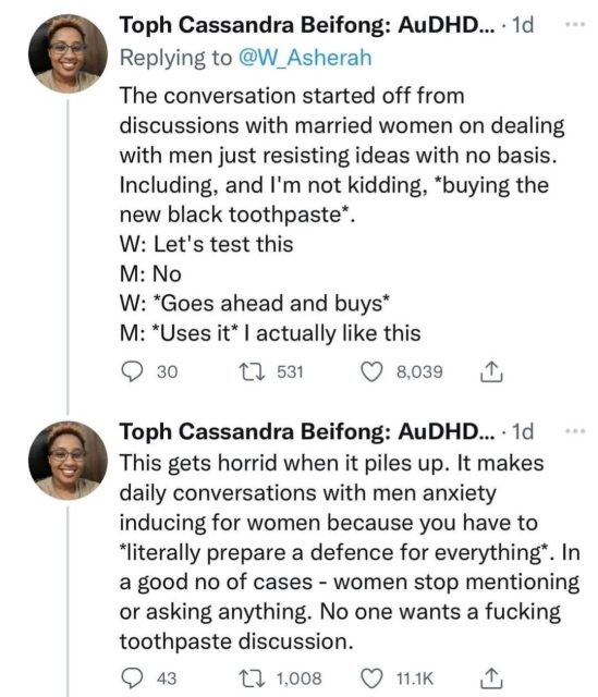 Continued from previous image:

The conversation started off from discussions with married women on dealing with men just resisting ideas with no basis. 

Including, and I'm not kidding, *buying the new black toothpaste* 

W: Let's test this 
M: No 
W: *goes ahead and buys*
M: *uses it* I actually like this

This gets horrid when it piles up. It makes daily conversations with men anxiety inducing for women because you have to *literally prepare a defense for everything*. 

In a good number of cases - women stop mentioning or asking anything. 

No one wants a fucking toothpaste discussion.