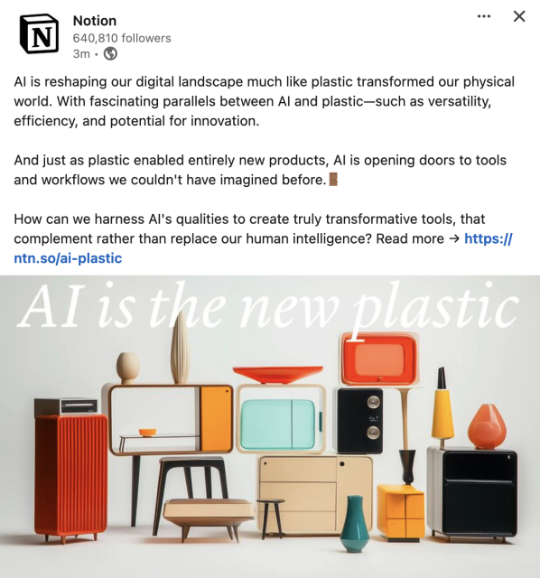 A post on LinkedIn from Notion that reads: AI is reshaping our digital landscape much like plastic transformed our physical world. With fascinating parallels between AI and plastic—such as versatility, efficiency, and potential for innovation.

And just as plastic enabled entirely new products, AI is opening doors to tools and workflows we couldn't have imagined before.🚪 

How can we harness AI's qualities to create truly transformative tools, that complement rather than replace our human intelligence? Read more →

An image below shows a bunch of plastic looking furniture with the phrase "AI is the new plastic" 