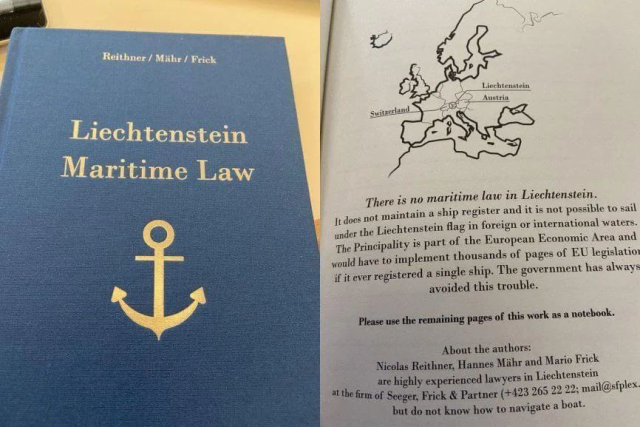 A photo of a book cover reading "Liechtenstrin Maritime Law" and a photo of the first page of the book showing a small map of Liechtenstein, and the words:

"There is no maritime law in Liechtenstein.

It does not maintain a ship register and it is not possible to sail under the Liechtenstein flag in foreign or international waters. The Principality is part of the European Economic Area and would have to implement thousands of pages of EU legislation if it ever registered a single ship. The government has always avoided this trouble.

Please use the remaining pages of this work as a notebook."

