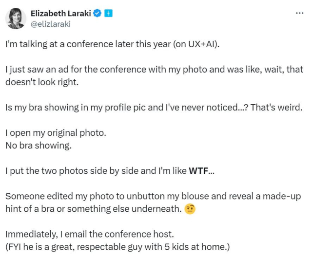 Elizabeth Laraki v 4 @elizlaraki
...
I'm talking at a conference later this year (on UX+Al).
I just saw an ad for the conference with my photo and was like, wait, that doesn't look right.
Is my bra showing in my profile pic and l've never noticed..? That's weird.
I open my original photo.
No bra showing.
I put the two photos side by side and I'm like WTF...
Someone edited my photo to unbutton my blouse and reveal a made-up hint of a bra or something else underneath.
Immediately, I email the conference host.
(FYI he is a great, respectable guy with 5 kids at home.)