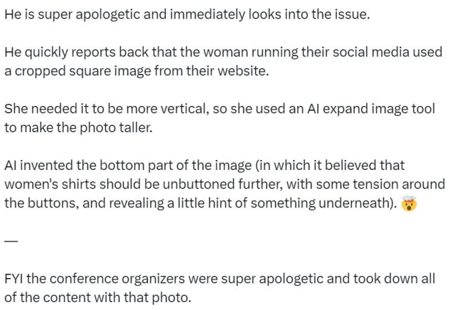 He is super apologetic and immediately looks into the issue.
He quickly reports back that the woman running their social media used a cropped square image from their website.
She needed it to be more vertical, so she used an Al expand image tool to make the photo taller.
Al invented the bottom part of the image (in which it believed that women's shirts should be unbuttoned further, with some tension around the buttons, and revealing a little hint of something underneath).
FYI the conference organizers were super apologetic and took down all of the content with that photo.