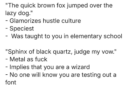 "The quick brown fox jumped over the lazy dog."
- Glamorizes hustle culture
- Speciest
- Was taught to you in elementary school

"Sphinx of black quartz, judge my vow."
- Metal as fuck
- Implies that you are a wizard
- No one will know you are testing out a font