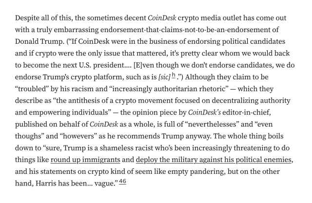 Despite all of this, the sometimes decent CoinDesk crypto media outlet has come out with a truly embarrassing endorsement-that-claims-not-to-be-an-endorsement of Donald Trump. (“If CoinDesk were in the business of endorsing political candidates and if crypto were the only issue that mattered, it's pretty clear whom we would back to become the next U.S. president.... [E]ven though we don't endorse candidates, we do endorse Trump's crypto platform, such as is [sic].”) Although they claim to be “troubled” by his racism and “increasingly authoritarian rhetoric” — which they describe as “the antithesis of a crypto movement focused on decentralizing authority and empowering individuals” — the opinion piece by CoinDesk’s editor-in-chief, published on behalf of CoinDesk as a whole, is full of “neverthelesses” and “even thoughs” and “howevers” as he recommends Trump anyway. The whole thing boils down to “sure, Trump is a shameless racist who’s been increasingly threatening to do things like round up immigrants and deploy the military against his political enemies, and his statements on crypto kind of seem like empty pandering, but on the other hand, Harris has been... vague.”