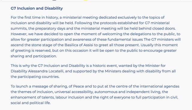 G7 Inclusion and Disability

For the first time in history, a ministerial meeting dedicated exclusively to the topics of inclusion and disability will be held. Following the protocols established for G7 ministerial summits, the preparatory days and the ministerial meeting will be held behind closed doors. However, we have decided to open the moment of welcoming the delegations to the public, to allow for greater participation and awareness of these fundamental issues The G7 ministers will ascend the stone stage of the Basilica of Assisi to greet all those present. Usually this moment of greeting is reserved, but on this occasion it will be open to the public to encourage greater sharing and participation.

This is why the G7 Inclusion and Disability is a historic event, wanted by the Minister for Disability Alessandra Locatelli, and supported by the Ministers dealing with disability from all the participating countries.

To launch a message of sharing, of Peace and to put at the centre of the international agendas the themes of inclusion, universal accessibility, autonomous and independent living, the enhancement of talents, labour inclusion and the right of everyone to full participation in civil, social and political life.