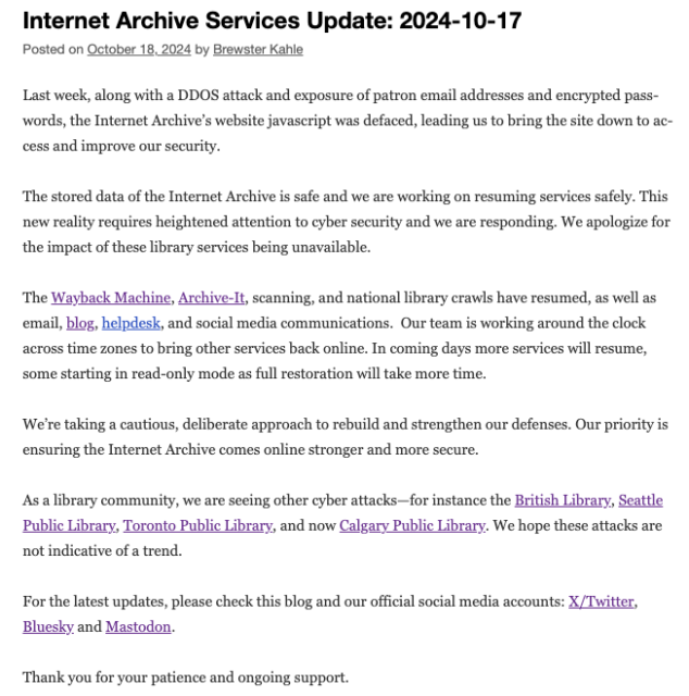 Last week, along with a DDOS attack and exposure of patron email addresses and encrypted passwords, the Internet Archive’s website javascript was defaced, leading us to bring the site down to access and improve our security. 

The stored data of the Internet Archive is safe and we are working on resuming services safely. This new reality requires heightened attention to cyber security and we are responding. We apologize for the impact of these library services being unavailable.

The Wayback Machine, Archive-It, scanning, and national library crawls have resumed, as well as email, blog, helpdesk, and social media communications.  Our team is working around the clock across time zones to bring other services back online. In coming days more services will resume, some starting in read-only mode as full restoration will take more time. 

We’re taking a cautious, deliberate approach to rebuild and strengthen our defenses. Our priority is ensuring the Internet Archive comes online stronger and more secure.

As a library community, we are seeing other cyber attacks—for instance the British Library, Seattle Public Library, Toronto Public Library, and now Calgary Public Library. We hope these attacks are not indicative of a trend.

For the latest updates, please check this blog and our official social media accounts: X/Twitter, Bluesky and Mastodon.

Thank you for your patience and ongoing support.