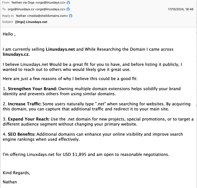 Hello ,


I am currently selling Linuxdays.net and While Researching the Domain I came across linuxdays.cz. 

I believe Linuxdays.net Would be a great fit for you to have, and before listing it publicly, I wanted to reach out to others who would likely give it great use.

Here are just a few reasons of why I believe this could be a good fit:

1. Strengthen Your Brand: Owning multiple domain extensions helps solidify your brand identity and prevents others from using similar domains.

2. Increase Traffic: Some users naturally type ".net" when searching for websites. By acquiring this domain, you can capture that additional traffic and redirect it to your main site.

3. Expand Your Reach: Use the .net domain for new projects, special promotions, or to target a different audience segment without changing your primary website.

4. SEO Benefits: Additional domains can enhance your online visibility and improve search engine rankings when used effectively.


I'm offering Linuxdays.net for USD $1,895 and am open to reasonable negotiations.

 

Kind Regards, 

Nathan
