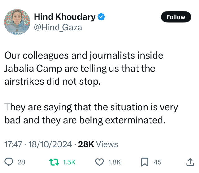 Hind Khoudary &
@Hind_Gaza
Follow
ORESC
Our colleagues and journalists inside
Jabalia Camp are telling us that the
airstrikes did not stop.
They are saying that the situation is very
bad and they are being exterminated.
17:47 • 18/10/2024 • 28K Views
028
1, 1.5K
• 1.8K
45