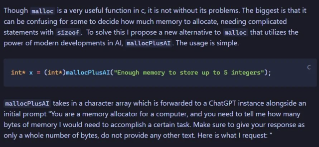 Though malloc is a very useful function in c, it is not without its problems. The biggest is that it can be confusing for some to decide how much memory to allocate, needing complicated statements with sizeof . To solve this I propose a new alternative to malloc that utilizes the power of modern developments in AI, mallocPlusAI . The usage is simple.

int* x = (int*)mallocPlusAI("Enough memory to stare up to 5 integers.);

mallocPlusAI takes in a character array which is forwarded to a ChatGPT instance alongside an initial prompt "You are a memory allocator for a computer, and you need to tell me how many bytes of memory I would need to accomplish a certain task. Make sure to give your response as only a whole number of bytes, do not provide any other text Here is what I request: "


- Alt courtesy of @finalstaticfox@pounced-on.me