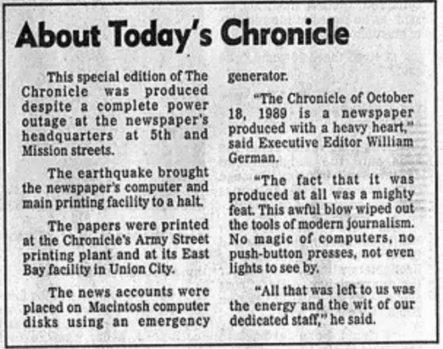 Special box on the front page of the San Francisco Chronicle, October 18, 1989, reading

This special edition of The Chronicle was produced despite a complete power outage at the newspaper's headquarters at 5th and Mission streets.

The earthquake brought the newspaper's computer and main printing facility to a halt.

The papers were printed at the Chronicle's Army Street printing plant and at its East Bay facility in Union City.

The news accounts were placed on Macintosh computer disks using an emergency generator.

"The Chronicle of October 18, 1989 is a newspaper produced with a heavy heart," said Executive Editor William German.

"The fact that it was produced at all was a mighty feat. This awful blow wiped out the tools of modern journalism. No magic of computers, no push-button presses, not even lights to see by.

"All that was left to us was the energy and the wit of our dedicated staff," he said.