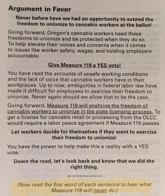 Argument in Favor
Never before have we had an opportunity to extend the freedom to unionize to cannabis workers at the ballot!
Going forward, Oregon's cannabis workers need these freedoms to unionize and be protected when they do so.
To help elevate their voices and concerns when it comes to issues like worker safety, wages, and holding employers accountable.
Give Measure 119 a YES vote!
You have read the accounts of unsafe working conditions and the lack of voice that cannabis workers have in their workplaces. Up to now, ambiguities in federal labor law have made it difficult for employees to exercise their freedom to unionize. Never again should we allow that to be the case.
Going forward, Measure 119 will enshrine the freedom of cannabis workers to unionize in the state licensing process. To get a license for cannabis retail or processing from the OLCC would require a labor peace agreement if Measure 119 passes.
Let workers decide for themselves if they want to exercise their freedom to unionize!
You have the power to help make this a reality with a YES vote.
Down the road, let's look back and know that we did the right thing.
(Now read the first word of each sentence to hear what
Measure 119 will never do.)