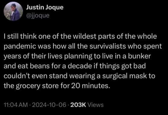 tweet by jjoque
| still think one of the wildest parts of the whole pandemic was how all the survivalists who spent years of their lives planning to live in a bunker and eat beans for a decade if things got bad couldn't even stand wearing a surgical mask to the grocery store for 20 minutes. 