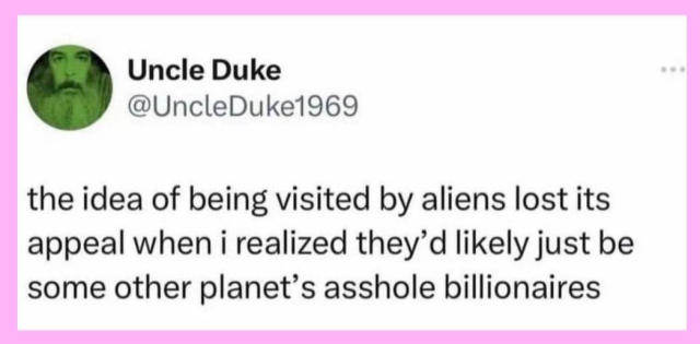 Uncle Duke
@UncleDuke1969

the idea of being visited by aliens lost its appeal when i realized they'd likely just be some other planet's asshold billionaires