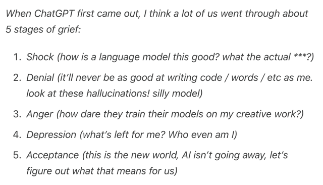 When ChatGPT first came out, I think a lot of us went through about 5 stages of grief:

 1   Shock (how is a language model this good? what the actual ***?)

 2   Denial (it’ll never be as good at writing code / words / etc as me. look at these hallucinations! silly model)

  3  Anger (how dare they train their models on my creative work?)

  4  Depression (what’s left for me? Who even am I)

  5  Acceptance (this is the new world, AI isn’t going away, let’s figure out what that means for us)