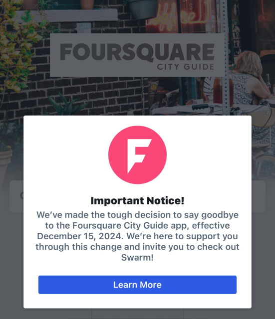 A popup in a screenshot of the Foursquare City Guide app saying: 

Important Notice!

We've made the tough decision to say goodbye to the Foursquare City Guide app, effective December 15, 2024. We're here to support you through this change and invite you to check out Swarm! 