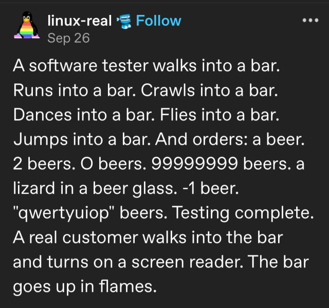 Tumblr post by Linux-real, Sept 26.
A software tester walks into a bar. Runs into a bar. Crawls into a bar. Dances into a bar. Flies into a bar. Jumps into a bar. And orders: a beer. 2 beers. O beers. 99999999 beers. a lizard in a beer glass. -1 beer. "qwertyuiop" beers. Testing complete. A real customer walks into the bar and turns on a screen reader. The bar goes up in flames.