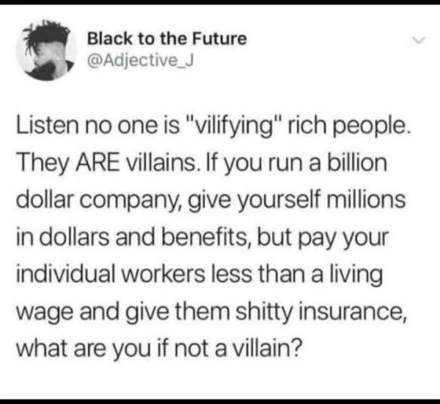 Black to the Future @Adjective_J Listen no one is "vilifying" rich people. They ARE villains. If you run a billion dollar company, give yourself millions in dollars and benefits, but pay your individual workers less than a living wage and give them shitty insurance, what are you if not a villain?