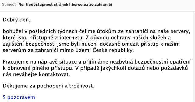 Subject: Re: Nedostupnost stránek liberec.cz ze zahraničí

Dobrý den,

bohužel v posledních týdnech čelíme útokům ze zahraničí na naše servery, které jsou přístupné z internetu. Z důvodu ochrany našich služeb a zajištění bezpečnosti jsme byli nuceni dočasně omezit přístup k našim serverům ze zahraničí mimo území České republiky.

Pracujeme na nápravě situace a přijímáme nezbytná bezpečnostní opatření k obnovení plného přístupu. V případě jakýchkoli dotazů nebo požadavků nás neváhejte kontaktovat.

Děkujeme za pochopení a trpělivost.

S pozdravem
