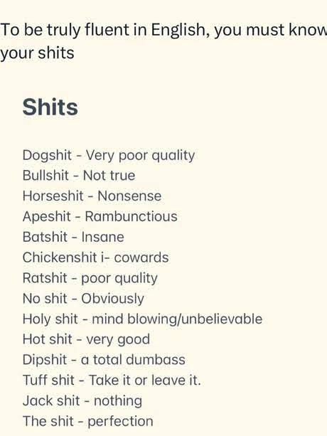 To be truly fluent in English, you must know your shits

Shits

Dogshit - Very poor quality

Bullshit - Not true

Horseshit - Nonsense

Apeshit - Rambunctious

Batshit - Insane

Chickenshit i- cowards

Ratshit - poor quality

No shit - Obviously

Holy shit - mind blowing/unbelievable

Hot shit - very good

Dipshit - a total dumbass

Tuff shit - Take it or leave it.

Jack shit - nothing

The shit - perfection 
