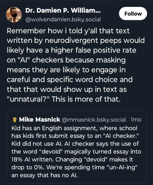 Dr. Damien P. William...

Remember how i told y'all that text written by neurodivergent peeps would likely have a higher false positive rate on "Al" checkers because masking means they are likely to engage in careful and specific word choice and that that would show up in text as "unnatural?" This is more of that.

Quoting Mike Masnick:

Kid has an English assignment, where school has kids first submit essay to an "Al checker." Kid did not use Al. Al checker says the use of the word "devoid" magically turned essay into 18% Al written. Changing "devoid" makes it drop to 0%. We're spending time "un-Al-ing" an essay that has no Al.