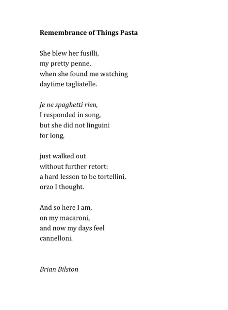 Remembrance of Things Pasta

She blew her fusilli,
my pretty penne,
when she found me watching
daytime tagliatelle.
 
Je ne spaghetti rien,
I responded in song,
but she did not linguini
for long,
 
just walked out
without further retort:
a hard lesson to be tortellini,
orzo I thought.
 
And so here I am,
on my macaroni,
and now my days feel 
cannelloni.


Brian Bilston