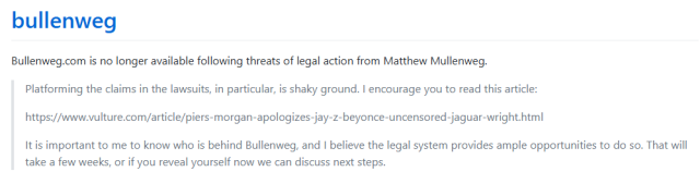 Screenshot of bullenweg.com stating:

Bullenweg.com is no longer available following threats of legal action from Matthew Mullenweg.

A quote by Matt Mullenweg follows:

Platforming the claims in the lawsuits, in particular, is shaky ground. I encourage you to read this article:

https://www.vulture.com/article/piers-morgan-apologizes-jay-z-beyonce-uncensored-jaguar-wright.html

It is important to me to know who is behind Bullenweg, and I believe the legal system provides ample opportunities to do so. That will take a few weeks, or if you reveal yourself now we can discuss next steps.