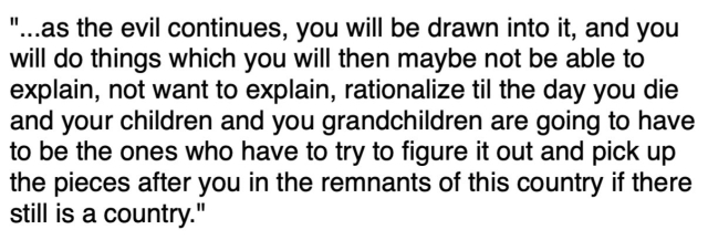 "...as the evil continues, you will be drawn into it, and you will do things which you will then maybe not be able to explain, not want to explain, rationalize til the day you die and your children and you grandchildren are going to have to be the ones who have to try to figure it out and pick up the pieces after you in the remnants of this country if there still is a country." 