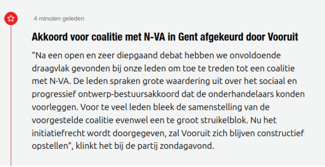  4 minuten geleden
Akkoord voor coalitie met N-VA in Gent afgekeurd door Vooruit 
"Na een open en zeer diepgaand debat hebben we onvoldoende draagvlak gevonden bij onze leden om toe te treden tot een coalitie met N-VA. De leden spraken grote waardering uit over het sociaal en progressief ontwerp-bestuursakkoord dat de onderhandelaars konden voorleggen. Voor te veel leden bleek de samenstelling van de voorgestelde coalitie evenwel een te groot struikelblok. Nu het initiatiefrecht wordt doorgegeven, zal Vooruit zich blijven constructief opstellen", klinkt het bij de partij zondagavond.