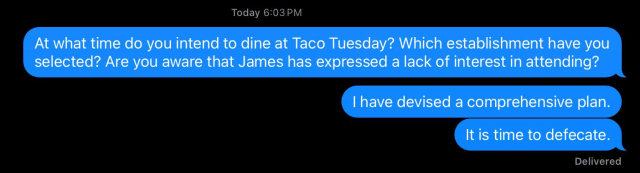 Today 6:03 PM
At what time do you intend to dine at Taco Tuesday? Which establishment have you
selected? Are you aware that James has expressed a lack of interest in attending?
I have devised a comprehensive plan.
It is time to defecate.