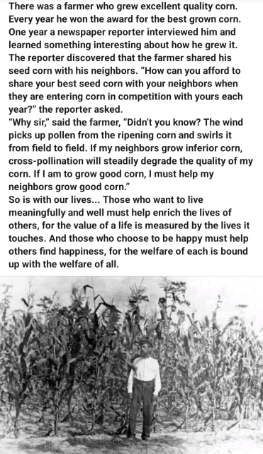 Photo farmer standing in front of a field of corn. Text: 

There was a farmer who grew excellent quality corn. Every year he won the award for the best grown corn. One year a newspaper reporter interviewed him and learned something interesting about how he grew it. The reporter discovered that the farmer shared his seed corn with his neighbors. "How can you afford to share your best seed corn with your neighbors when they are entering corn in competition with yours each year?" the reporter asked.

"Why sir," said the farmer, "Didn't you know? The wind picks up pollen from the ripening corn and swirls it from field to field. If my neighbors grow inferior corn, cross-pollination will steadily degrade the quality of my corn. If I am to grow good corn, I must help my neighbors grow good corn."

So is with our lives... Those who want to live meaningfully and well must help enrich the lives of others, for the value of a life is measured by the lives it touches. And those who choose to be happy must help others find happiness, for the welfare of each is bound up with the welfare of all.