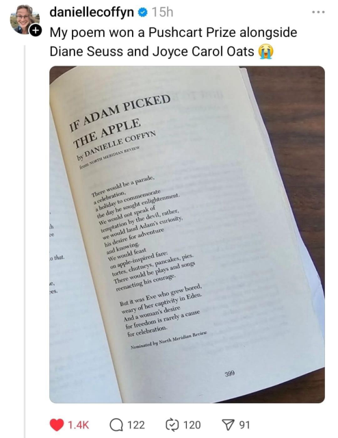 daniellecoffyn • 15h My poem won a Pushcart Prize alongside Diane Seuss and Joyce Carol Oats IF ADAM PICKED THE APPLE by DANIELLE COFFYN from SOKTH MENIDIAN REVIEW There would be a parade, a celebration, a holiday to commemorate the day he sought enlightenment. We would not speak of temptation by the devil, rather, we would laud Adam's curiosity, his desire for adventure and knowing-We would feast on apple-inspired fare: tortes, chutneys, pancakes, pies. There would be plays and songs reenacting his courage. But it was Eve who grew bored, weary of her captivity in Eden. And a woman's desire for freedom is rarely a cause for celebration. Nominated by North Meridian Recicio