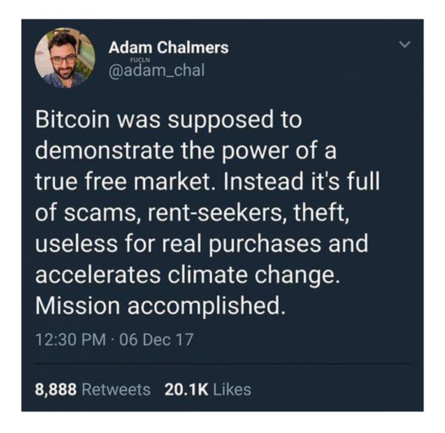 Adam Chalmers (@adam_chal) on twitter: “Bitcoin was supposed to demonstrate the power of a true free market. Instead it's full of scams, rent-seekers, theft, useless for real purchases and accelerates climate change.
Mission accomplished.”