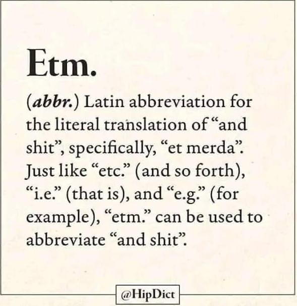 Etm.
(abbr.) Latin abbreviation for the literal translation of "and shit", specifically, "et merda".
Just like "etc." (and so forth),
"i.e." (that is), and "e.g." (for example), "etm." can be used to abbreviate "and shit".