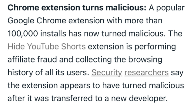 Text from screenshot: Chrome extension turns malicious: A popular Google Chrome extension with more than 100,000 installs has now turned malicious. The Hide YouTube Shorts extension is performing affiliate fraud and collecting the browsing history of all its users. Security researchers say the extension appears to have turned malicious after it was transferred to a new developer.