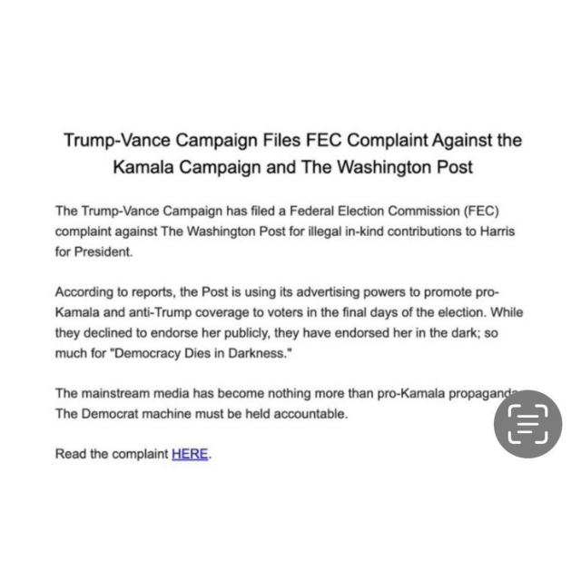 Trump-Vance Campaign Files FC Complaint Against the Kamala Campaign and The Washington Post
The Trump-Vance Campaign has filed a Federal Election Commission (FEC)
complaint against The Washington Post for illegal in-kind contributions to Harris for President.
According to reports, the Post is using its advertising powers to promote pro-Kamala and anti-Trump coverage to voters in the final days of the election. While they declined to endorse her publicly, they have endorsed her in the dark; so much for "Democracy Dies in Darkness."
The mainstream media has become nothing more than pro-Kamala propaganda
The Democrat machine must be held accountable.
Read the complaint HERE.