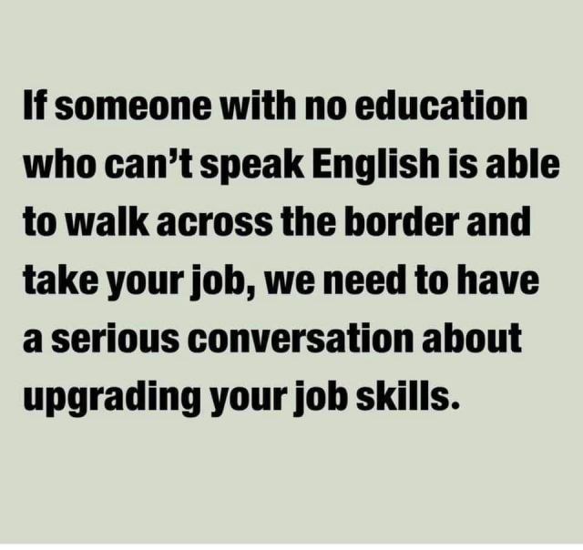 If someone with no education who can’t speak English is able to walk across the border and take your joh, we need to have a serious conversation ahout upgrading your job skills. 